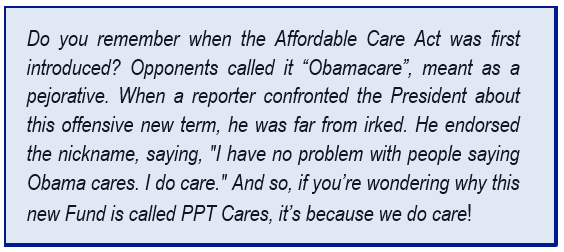 Do you remember when the Affordable Care Act was first introduced? Opponents called it “Obamacare”, meant as a pejorative. When a reporter confronted the President about this offensive new term, he was far from irked. He endorsed the nickname, saying, "I have no problem with people saying Obama cares. I do care." And so, if you’re wondering why this new Fund is called PPT Cares, it’s because we do care!